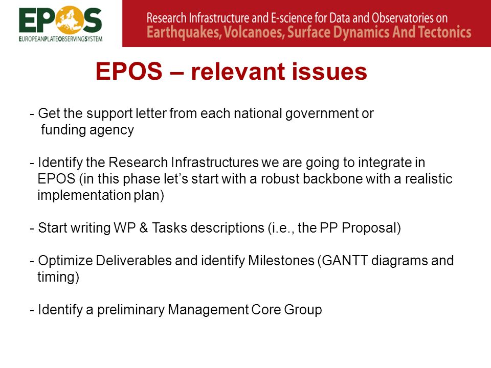 EPOS – relevant issues - Get the support letter from each national government or funding agency - Identify the Research Infrastructures we are going to integrate in EPOS (in this phase let’s start with a robust backbone with a realistic implementation plan) - Start writing WP & Tasks descriptions (i.e., the PP Proposal) - Optimize Deliverables and identify Milestones (GANTT diagrams and timing) - Identify a preliminary Management Core Group
