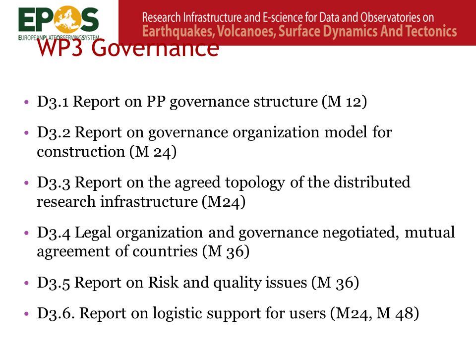WP3 Governance D3.1 Report on PP governance structure (M 12) D3.2 Report on governance organization model for construction (M 24) D3.3 Report on the agreed topology of the distributed research infrastructure (M24) D3.4 Legal organization and governance negotiated, mutual agreement of countries (M 36) D3.5 Report on Risk and quality issues (M 36) D3.6.