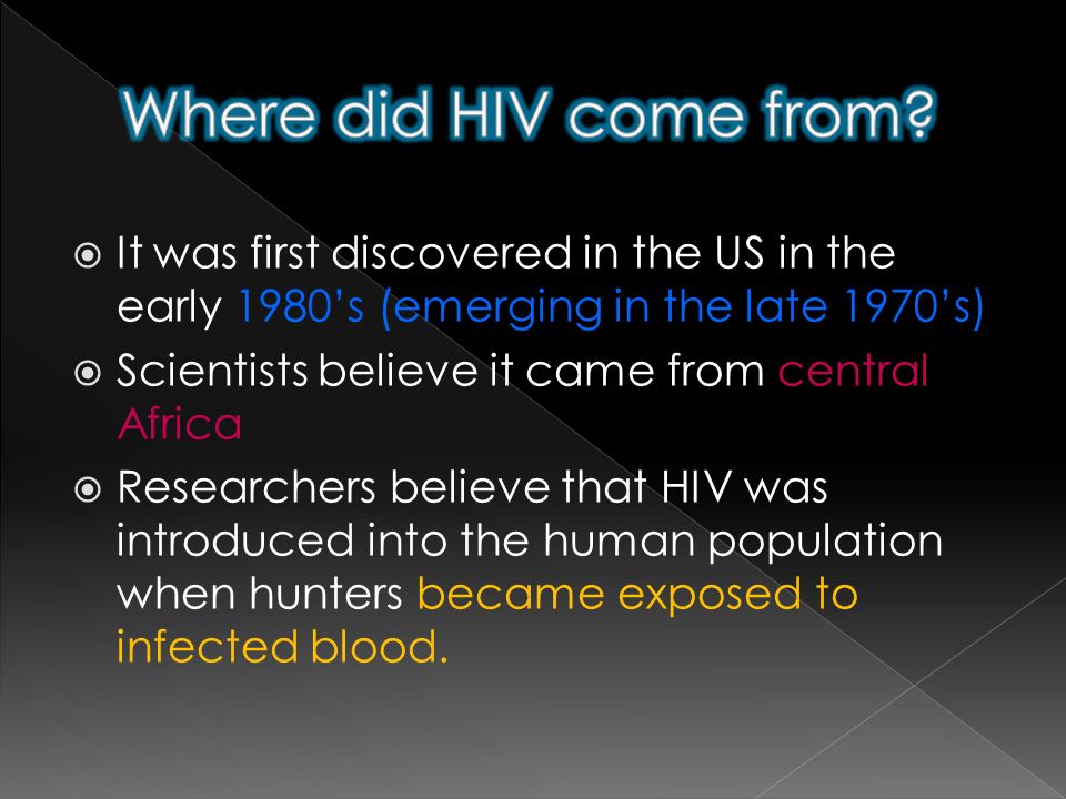  It was first discovered in the US in the early 1980’s (emerging in the late 1970’s)  Scientists believe it came from central Africa  Researchers believe that HIV was introduced into the human population when hunters became exposed to infected blood.