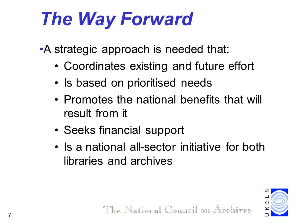 7 The Way Forward A strategic approach is needed that: Coordinates existing and future effort Is based on prioritised needs Promotes the national benefits that will result from it Seeks financial support Is a national all-sector initiative for both libraries and archives