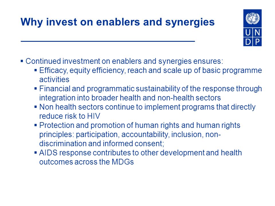Why invest on enablers and synergies  Continued investment on enablers and synergies ensures:  Efficacy, equity efficiency, reach and scale up of basic programme activities  Financial and programmatic sustainability of the response through integration into broader health and non-health sectors  Non health sectors continue to implement programs that directly reduce risk to HIV  Protection and promotion of human rights and human rights principles: participation, accountability, inclusion, non- discrimination and informed consent;  AIDS response contributes to other development and health outcomes across the MDGs