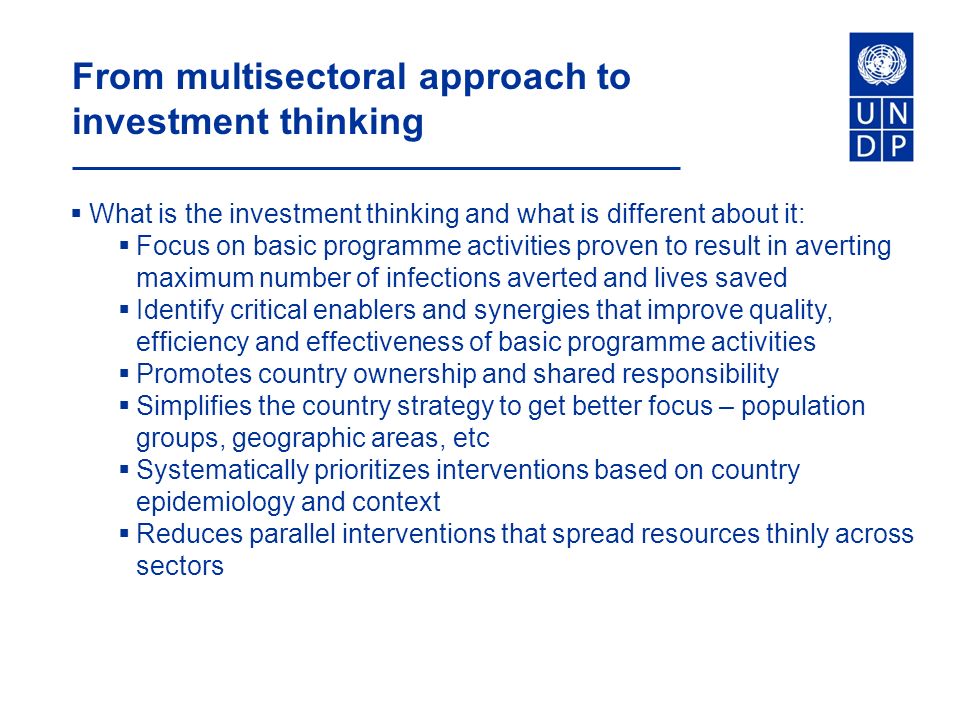 From multisectoral approach to investment thinking  What is the investment thinking and what is different about it:  Focus on basic programme activities proven to result in averting maximum number of infections averted and lives saved  Identify critical enablers and synergies that improve quality, efficiency and effectiveness of basic programme activities  Promotes country ownership and shared responsibility  Simplifies the country strategy to get better focus – population groups, geographic areas, etc  Systematically prioritizes interventions based on country epidemiology and context  Reduces parallel interventions that spread resources thinly across sectors