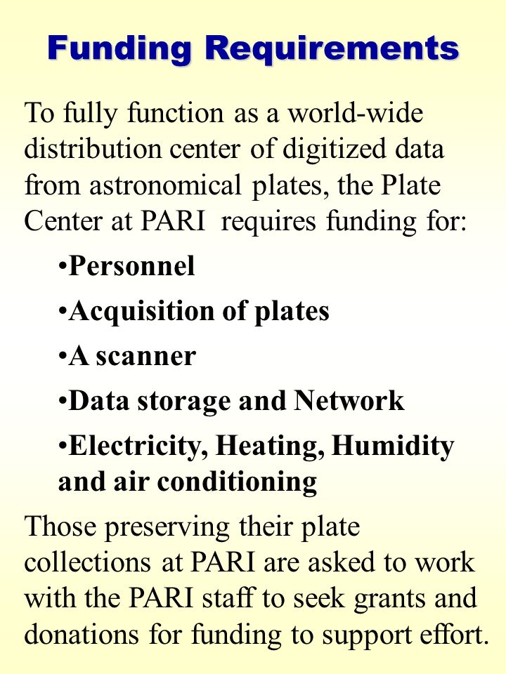 Funding Requirements To fully function as a world-wide distribution center of digitized data from astronomical plates, the Plate Center at PARI requires funding for: Personnel Acquisition of plates A scanner Data storage and Network Electricity, Heating, Humidity and air conditioning Those preserving their plate collections at PARI are asked to work with the PARI staff to seek grants and donations for funding to support effort.