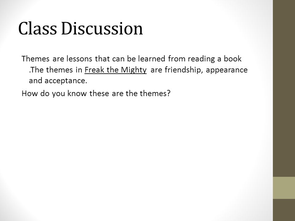 Class Discussion Themes are lessons that can be learned from reading a book.The themes in Freak the Mighty are friendship, appearance and acceptance.