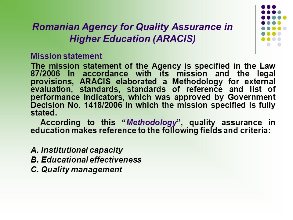 Romanian Agency for Quality Assurance in Higher Education (ARACIS) Mission statement The mission statement of the Agency is specified in the Law 87/2006 In accordance with its mission and the legal provisions, ARACIS elaborated a Methodology for external evaluation, standards, standards of reference and list of performance indicators, which was approved by Government Decision No.