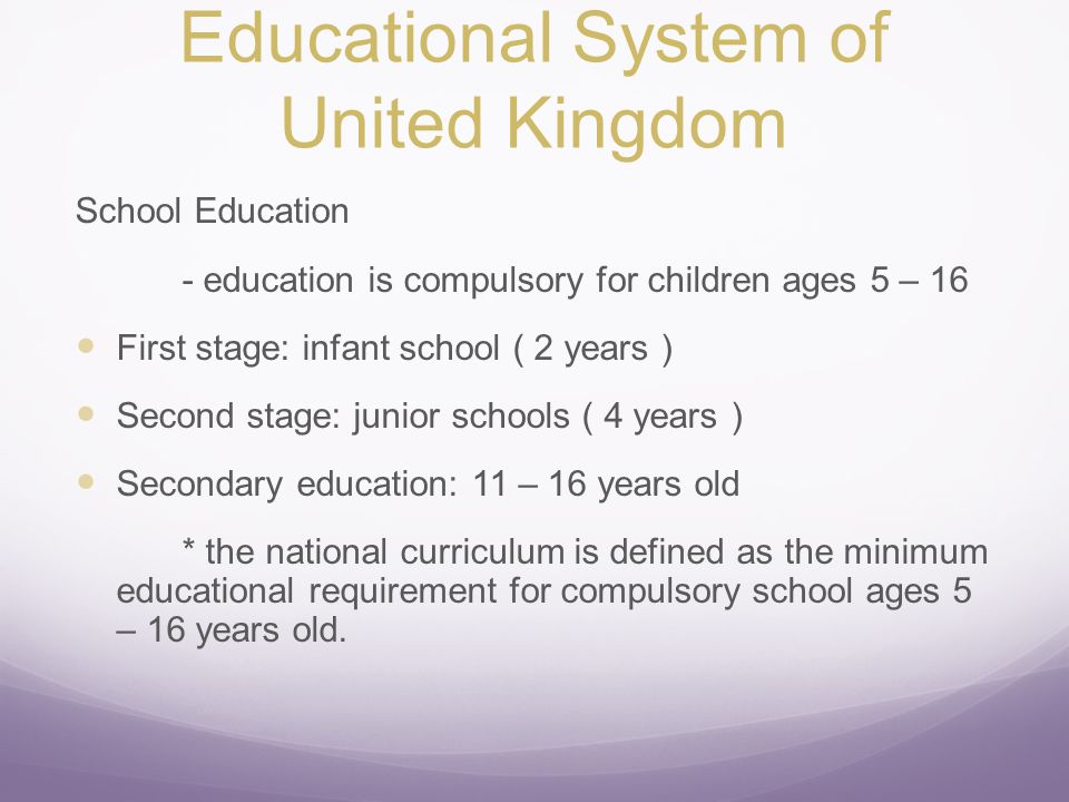 School Education - education is compulsory for children ages 5 – 16 First stage: infant school ( 2 years ) Second stage: junior schools ( 4 years ) Secondary education: 11 – 16 years old * the national curriculum is defined as the minimum educational requirement for compulsory school ages 5 – 16 years old.