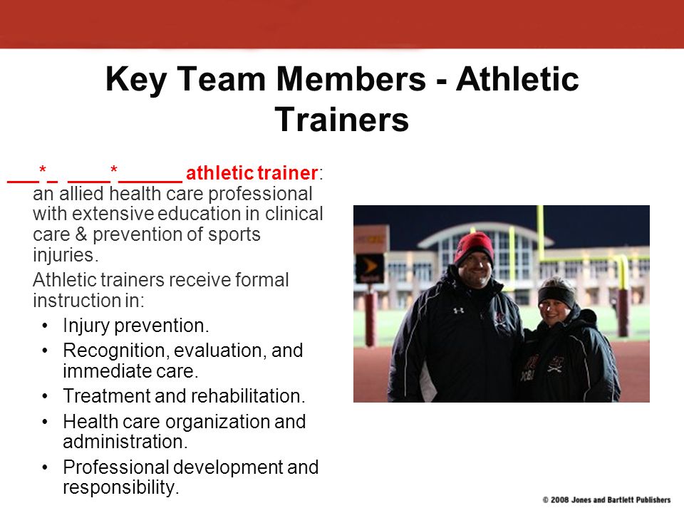 Key Team Members – Team Physicians They are medical doctors who have agreed to provide at least limited medical care to a particular sports program Services range from those that volunteer to be on the sidelines at home football games, to those who are under contract with a professional team Must maintain a current, appropriate knowledge base of the sport for which they are accepting responsibility for