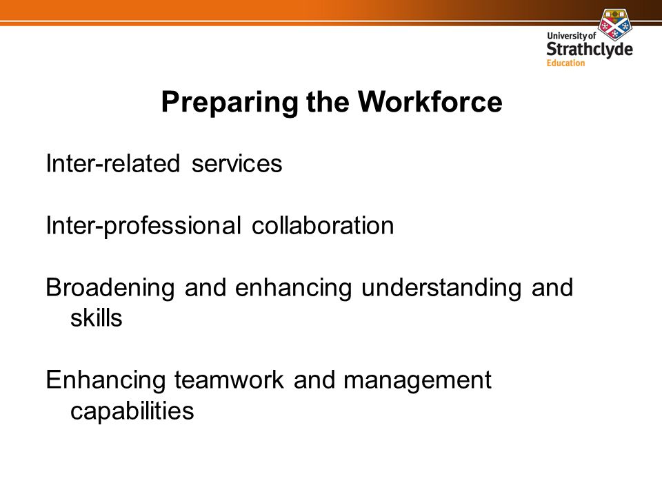 Preparing the Workforce Inter-related services Inter-professional collaboration Broadening and enhancing understanding and skills Enhancing teamwork and management capabilities