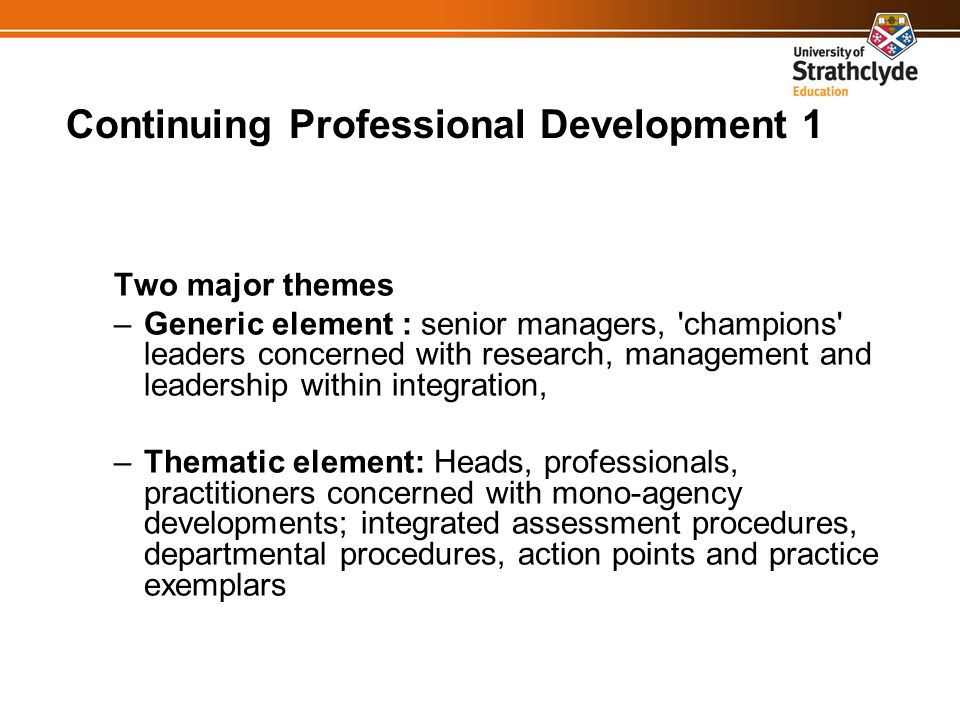 Continuing Professional Development 1 Two major themes –Generic element : senior managers, champions leaders concerned with research, management and leadership within integration, –Thematic element: Heads, professionals, practitioners concerned with mono-agency developments; integrated assessment procedures, departmental procedures, action points and practice exemplars