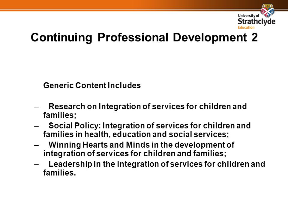 Continuing Professional Development 2 Generic Content Includes –Research on Integration of services for children and families; –Social Policy: Integration of services for children and families in health, education and social services; –Winning Hearts and Minds in the development of integration of services for children and families; –Leadership in the integration of services for children and families.