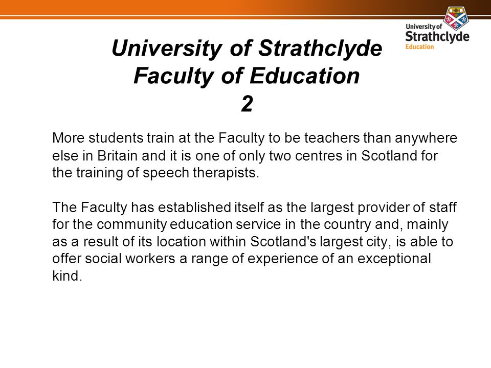 University of Strathclyde Faculty of Education 2 More students train at the Faculty to be teachers than anywhere else in Britain and it is one of only two centres in Scotland for the training of speech therapists.