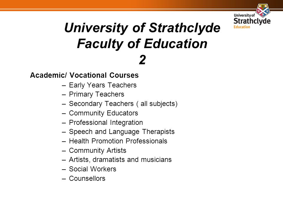 University of Strathclyde Faculty of Education 2 Academic/ Vocational Courses –Early Years Teachers –Primary Teachers –Secondary Teachers ( all subjects) –Community Educators –Professional Integration –Speech and Language Therapists –Health Promotion Professionals –Community Artists –Artists, dramatists and musicians –Social Workers –Counsellors