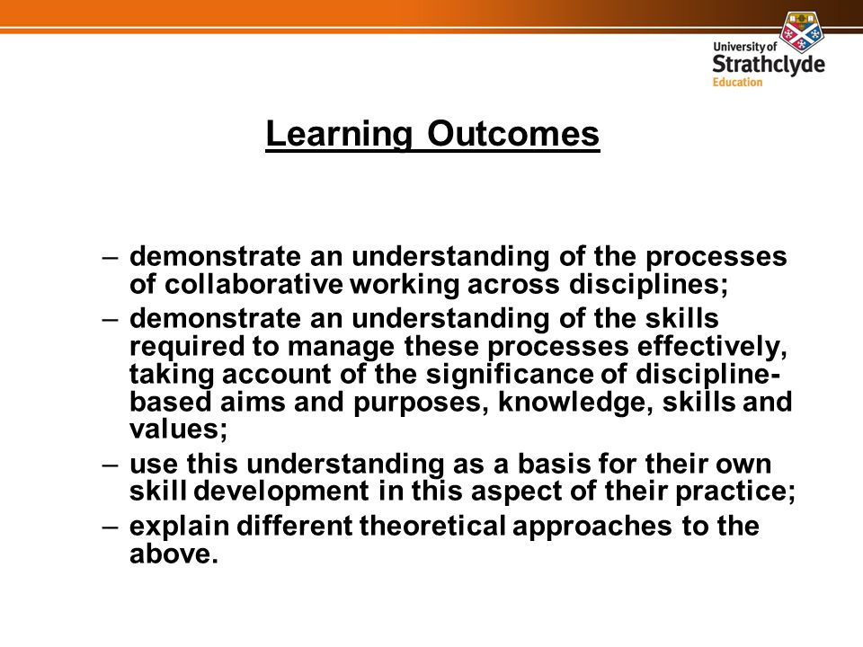 Learning Outcomes –demonstrate an understanding of the processes of collaborative working across disciplines; –demonstrate an understanding of the skills required to manage these processes effectively, taking account of the significance of discipline- based aims and purposes, knowledge, skills and values; –use this understanding as a basis for their own skill development in this aspect of their practice; –explain different theoretical approaches to the above.
