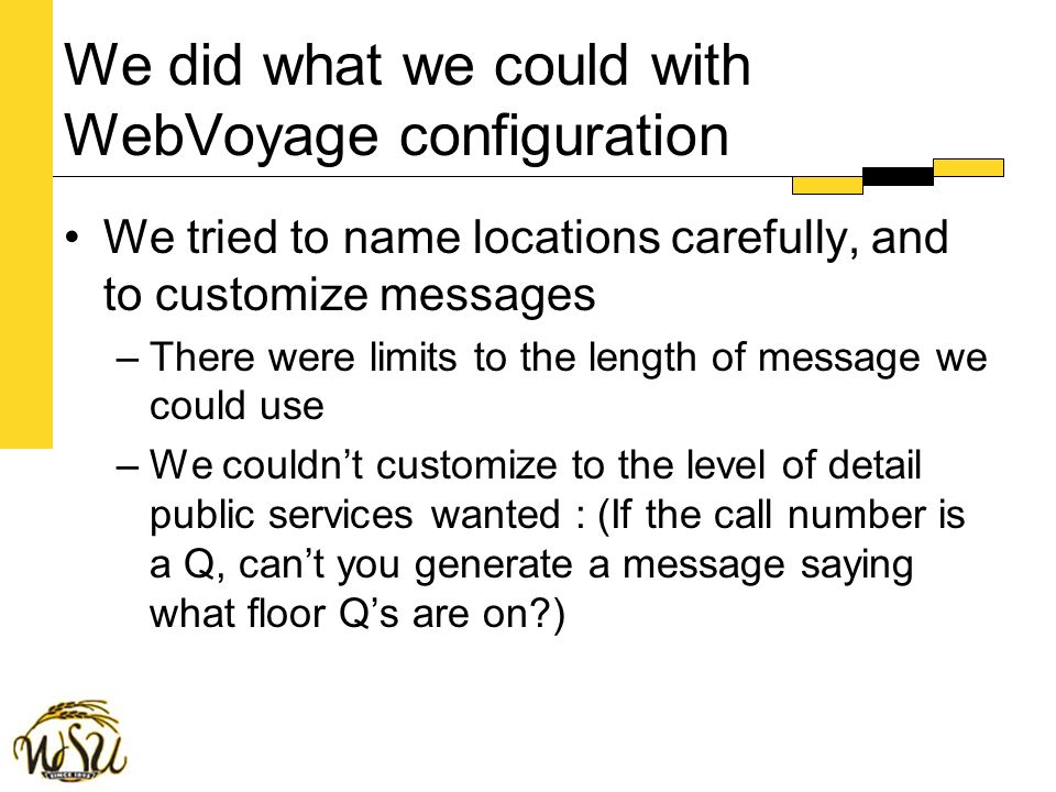We did what we could with WebVoyage configuration We tried to name locations carefully, and to customize messages –There were limits to the length of message we could use –We couldn’t customize to the level of detail public services wanted : (If the call number is a Q, can’t you generate a message saying what floor Q’s are on )