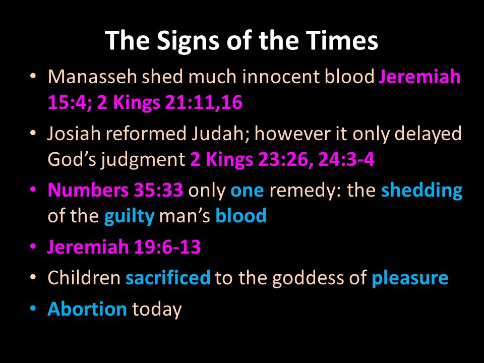The Signs of the Times Manasseh shed much innocent blood Jeremiah 15:4; 2 Kings 21:11,16 Josiah reformed Judah; however it only delayed God’s judgment 2 Kings 23:26, 24:3-4 Numbers 35:33 only one remedy: the shedding of the guilty man’s blood Jeremiah 19:6-13 Children sacrificed to the goddess of pleasure Abortion today