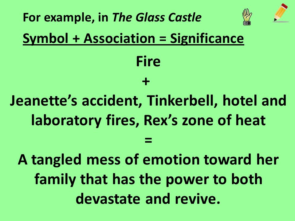 For example, in The Glass Castle Symbol + Association = Significance Fire + Jeanette’s accident, Tinkerbell, hotel and laboratory fires, Rex’s zone of heat = A tangled mess of emotion toward her family that has the power to both devastate and revive.