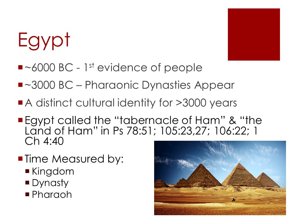 Egypt  ~6000 BC - 1 st evidence of people  ~3000 BC – Pharaonic Dynasties Appear  A distinct cultural identity for >3000 years  Egypt called the tabernacle of Ham & the Land of Ham in Ps 78:51; 105:23,27; 106:22; 1 Ch 4:40  Time Measured by:  Kingdom  Dynasty  Pharaoh