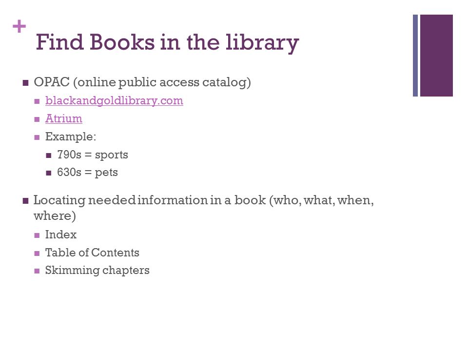 + Find Books in the library OPAC (online public access catalog) blackandgoldlibrary.com Atrium Example: 790s = sports 630s = pets Locating needed information in a book (who, what, when, where) Index Table of Contents Skimming chapters