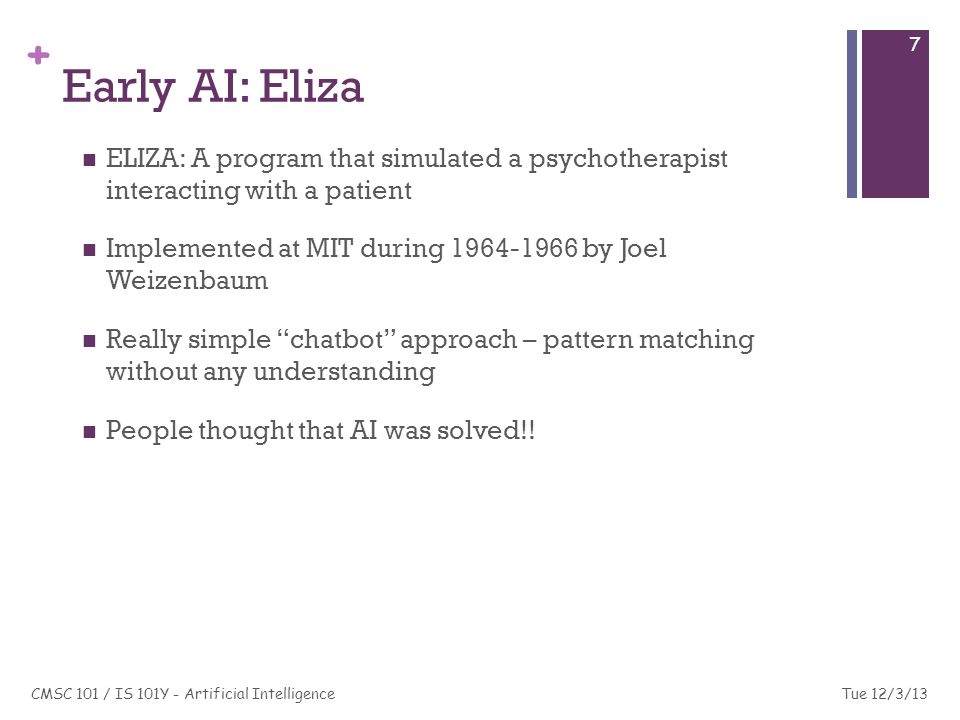+ Early AI: Eliza ELIZA: A program that simulated a psychotherapist interacting with a patient Implemented at MIT during by Joel Weizenbaum Really simple chatbot approach – pattern matching without any understanding People thought that AI was solved!.