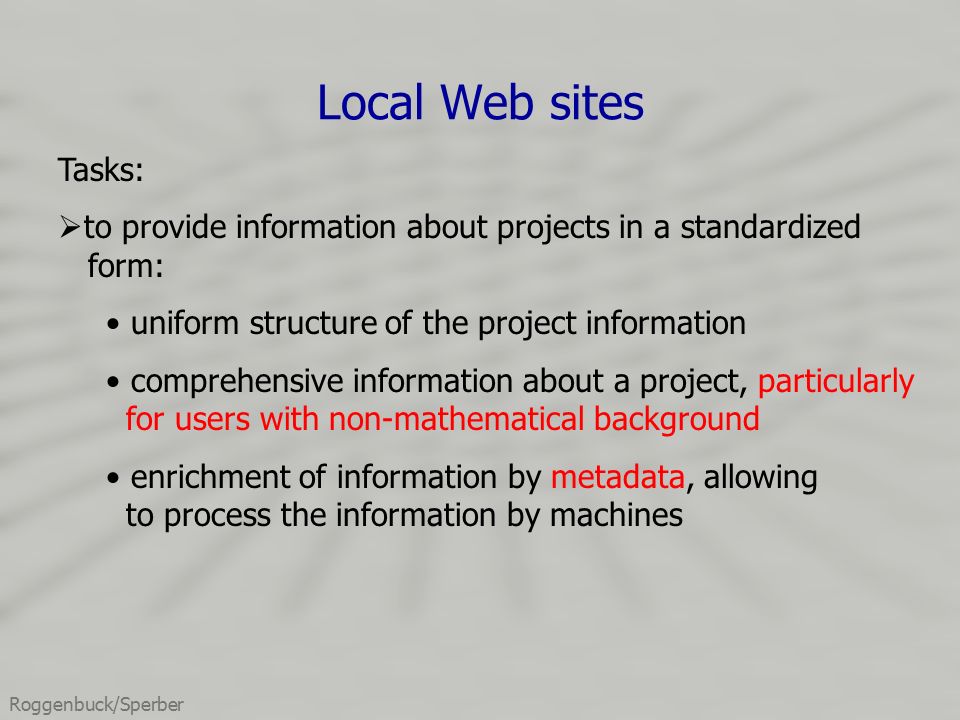Roggenbuck/Sperber Local Web sites Tasks:  to provide information about projects in a standardized form: uniform structure of the project information comprehensive information about a project, particularly for users with non-mathematical background enrichment of information by metadata, allowing to process the information by machines