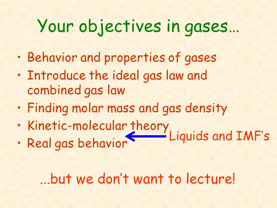 Your objectives in gases… Behavior and properties of gases Introduce the ideal gas law and combined gas law Finding molar mass and gas density Kinetic-molecular theory Real gas behavior...but we don’t want to lecture.