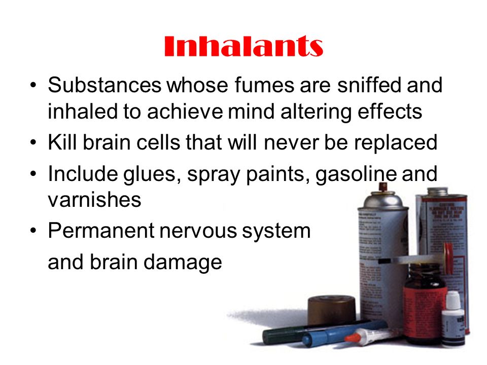 Inhalants Substances whose fumes are sniffed and inhaled to achieve mind altering effects Kill brain cells that will never be replaced Include glues, spray paints, gasoline and varnishes Permanent nervous system and brain damage