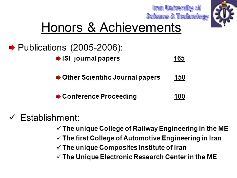 Honors & Achievements Publications ( ): ISI journal papers 165 Other Scientific Journal papers 150 Conference Proceeding 100 Establishment: The unique College of Railway Engineering in the ME The first College of Automotive Engineering in Iran The unique Composites Institute of Iran The Unique Electronic Research Center in the ME