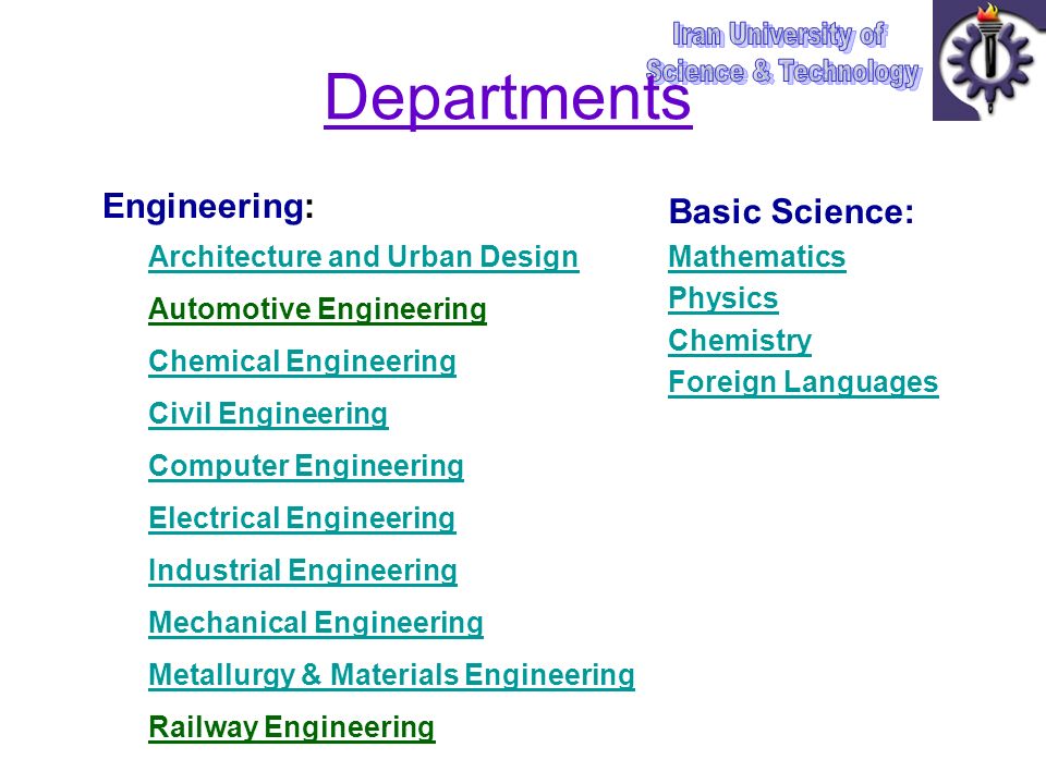 Departments Engineering: Architecture and Urban Design Automotive Engineering Chemical Engineering Civil Engineering Computer Engineering Electrical Engineering Industrial Engineering Mechanical Engineering Metallurgy & Materials Engineering Railway Engineering Basic Science: Mathematics Mathematics Physics Chemistry Foreign Languages