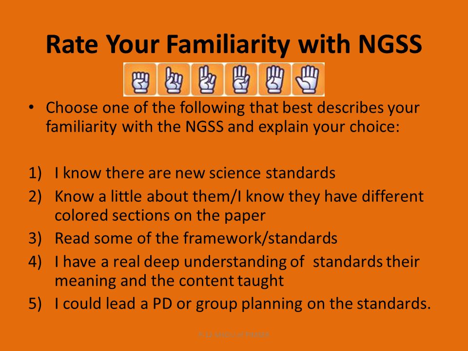 Rate Your Familiarity with NGSS Choose one of the following that best describes your familiarity with the NGSS and explain your choice: 1)I know there are new science standards 2)Know a little about them/I know they have different colored sections on the paper 3)Read some of the framework/standards 4)I have a real deep understanding of standards their meaning and the content taught 5)I could lead a PD or group planning on the standards.