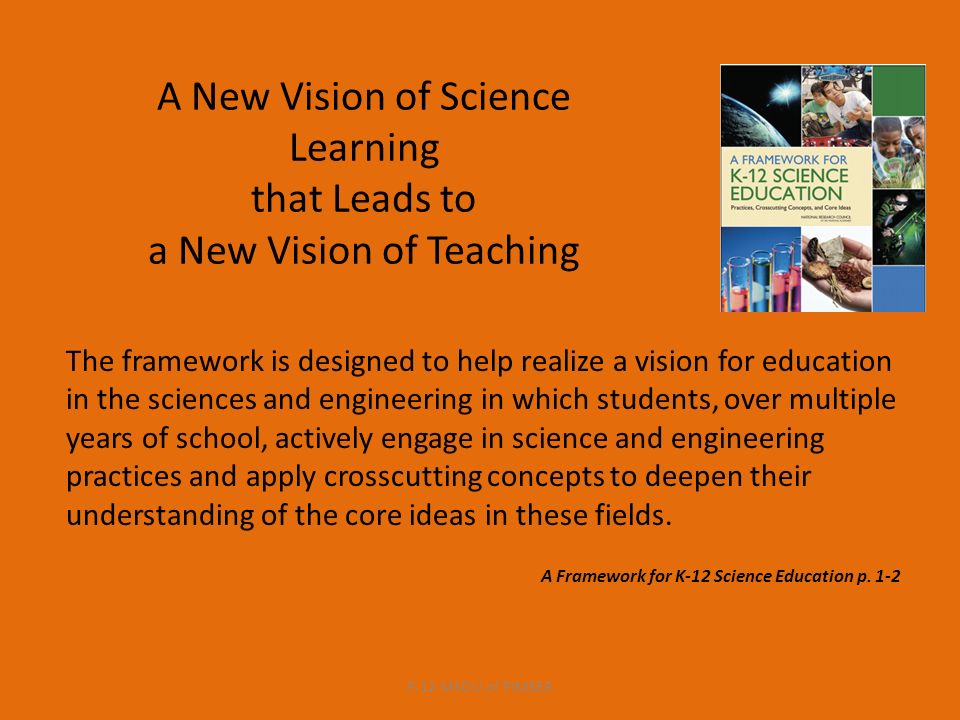 A New Vision of Science Learning that Leads to a New Vision of Teaching The framework is designed to help realize a vision for education in the sciences and engineering in which students, over multiple years of school, actively engage in science and engineering practices and apply crosscutting concepts to deepen their understanding of the core ideas in these fields.