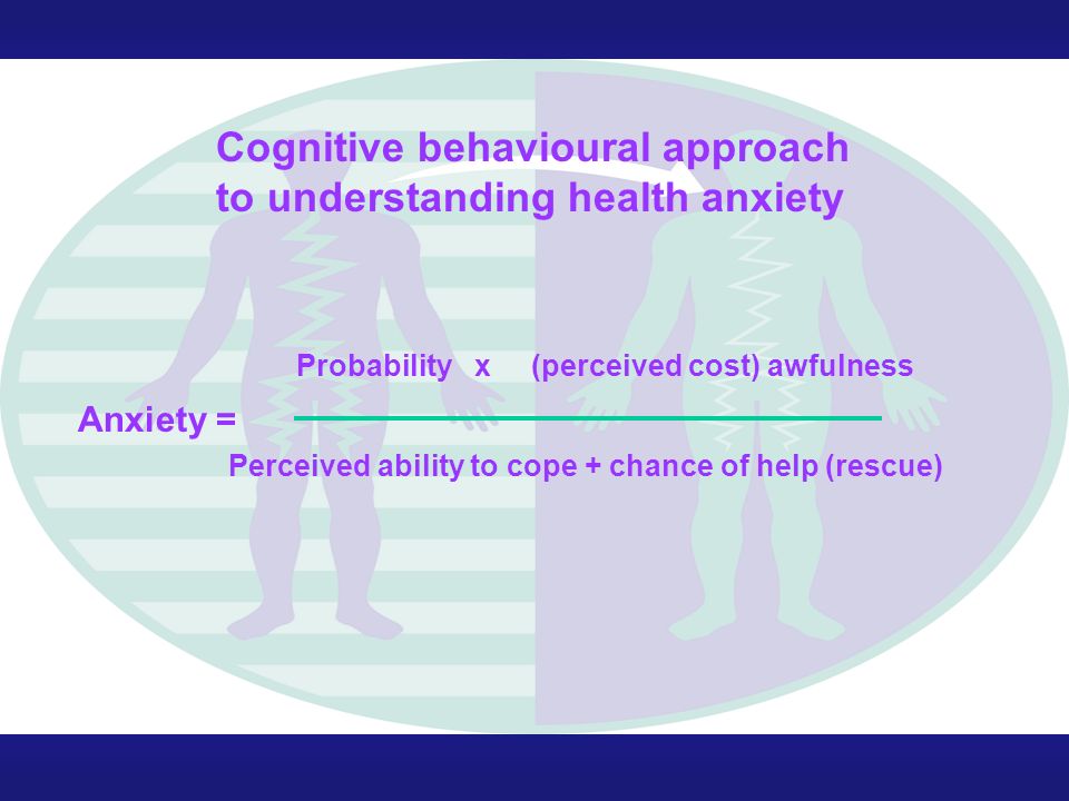 Probability x (perceived cost) awfulness Anxiety = Perceived ability to cope + chance of help (rescue) Cognitive behavioural approach to understanding health anxiety