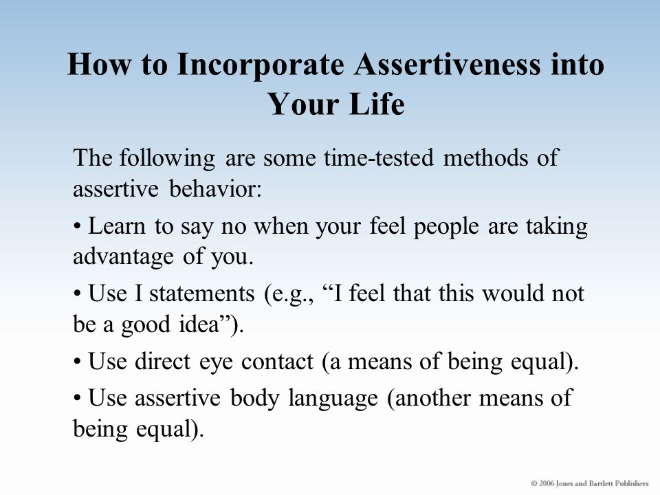 How to Incorporate Assertiveness into Your Life The following are some time-tested methods of assertive behavior: Learn to say no when your feel people are taking advantage of you.