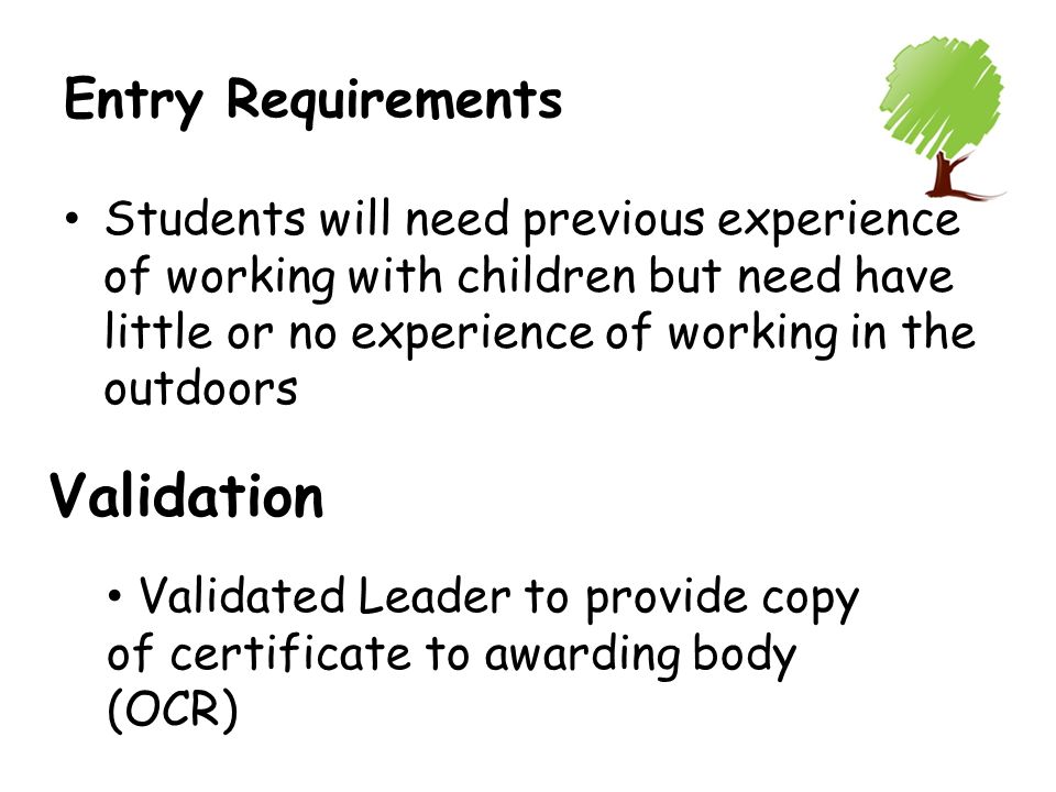 Entry Requirements Students will need previous experience of working with children but need have little or no experience of working in the outdoors Validation Validated Leader to provide copy of certificate to awarding body (OCR)