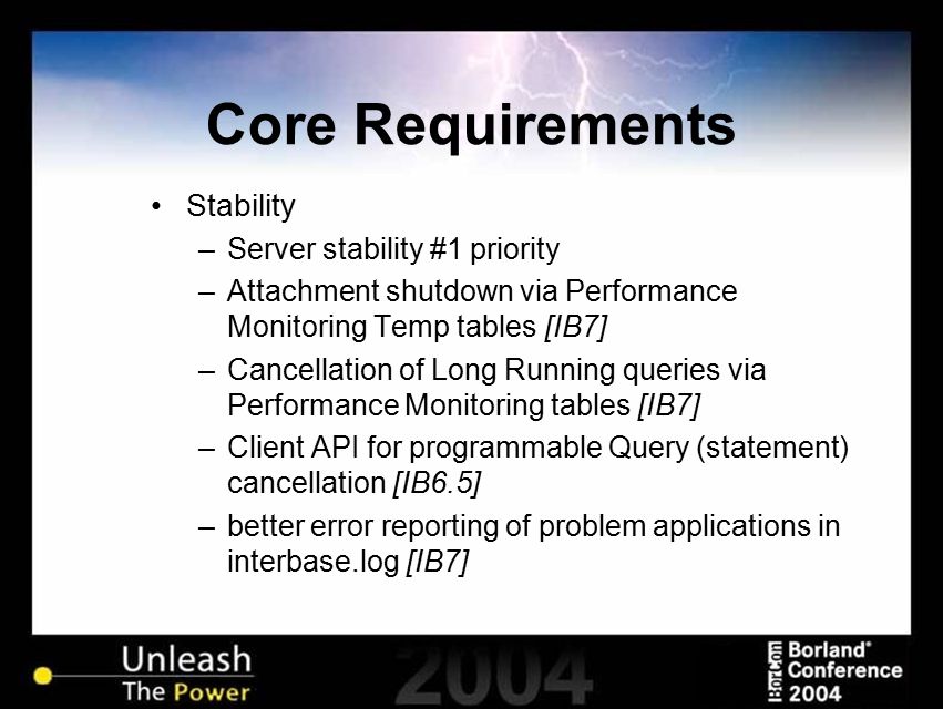 Core Requirements Stability –Server stability #1 priority –Attachment shutdown via Performance Monitoring Temp tables [IB7] –Cancellation of Long Running queries via Performance Monitoring tables [IB7] –Client API for programmable Query (statement) cancellation [IB6.5] –better error reporting of problem applications in interbase.log [IB7]