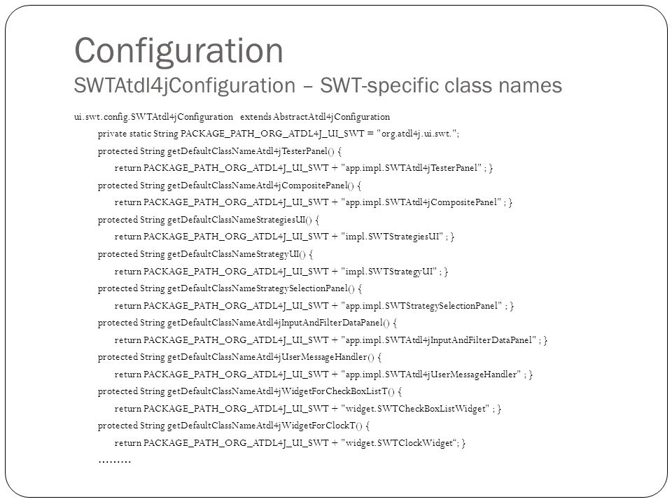 Configuration SWTAtdl4jConfiguration – SWT-specific class names ui.swt.config.SWTAtdl4jConfiguration extends AbstractAtdl4jConfiguration private static String PACKAGE_PATH_ORG_ATDL4J_UI_SWT = org.atdl4j.ui.swt. ; protected String getDefaultClassNameAtdl4jTesterPanel() { return PACKAGE_PATH_ORG_ATDL4J_UI_SWT + app.impl.SWTAtdl4jTesterPanel ; } protected String getDefaultClassNameAtdl4jCompositePanel() { return PACKAGE_PATH_ORG_ATDL4J_UI_SWT + app.impl.SWTAtdl4jCompositePanel ; } protected String getDefaultClassNameStrategiesUI() { return PACKAGE_PATH_ORG_ATDL4J_UI_SWT + impl.SWTStrategiesUI ; } protected String getDefaultClassNameStrategyUI() { return PACKAGE_PATH_ORG_ATDL4J_UI_SWT + impl.SWTStrategyUI ; } protected String getDefaultClassNameStrategySelectionPanel() { return PACKAGE_PATH_ORG_ATDL4J_UI_SWT + app.impl.SWTStrategySelectionPanel ; } protected String getDefaultClassNameAtdl4jInputAndFilterDataPanel() { return PACKAGE_PATH_ORG_ATDL4J_UI_SWT + app.impl.SWTAtdl4jInputAndFilterDataPanel ; } protected String getDefaultClassNameAtdl4jUserMessageHandler() { return PACKAGE_PATH_ORG_ATDL4J_UI_SWT + app.impl.SWTAtdl4jUserMessageHandler ; } protected String getDefaultClassNameAtdl4jWidgetForCheckBoxListT() { return PACKAGE_PATH_ORG_ATDL4J_UI_SWT + widget.SWTCheckBoxListWidget ; } protected String getDefaultClassNameAtdl4jWidgetForClockT() { return PACKAGE_PATH_ORG_ATDL4J_UI_SWT + widget.SWTClockWidget ; } ………