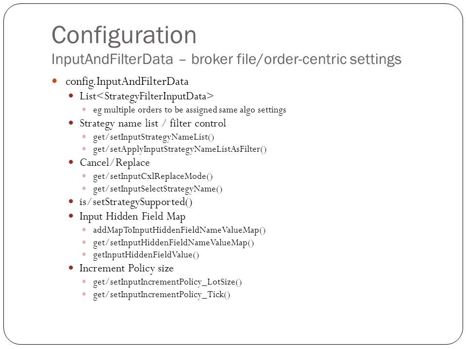 Configuration InputAndFilterData – broker file/order-centric settings config.InputAndFilterData List eg multiple orders to be assigned same algo settings Strategy name list / filter control get/setInputStrategyNameList() get/setApplyInputStrategyNameListAsFilter() Cancel/Replace get/setInputCxlReplaceMode() get/setInputSelectStrategyName() is/setStrategySupported() Input Hidden Field Map addMapToInputHiddenFieldNameValueMap() get/setInputHiddenFieldNameValueMap() getInputHiddenFieldValue() Increment Policy size get/setInputIncrementPolicy_LotSize() get/setInputIncrementPolicy_Tick()