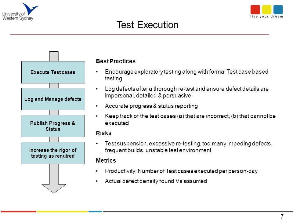 7 Test Execution Execute Test cases Log and Manage defects Publish Progress & Status Increase the rigor of testing as required Best Practices Encourage exploratory testing along with formal Test case based testing Log defects after a thorough re-test and ensure defect details are impersonal, detailed & persuasive Accurate progress & status reporting Keep track of the test cases (a) that are incorrect, (b) that cannot be executed Risks Test suspension, excessive re-testing, too many impeding defects, frequent builds, unstable test environment Metrics Productivity: Number of Test cases executed per person-day Actual defect density found Vs assumed