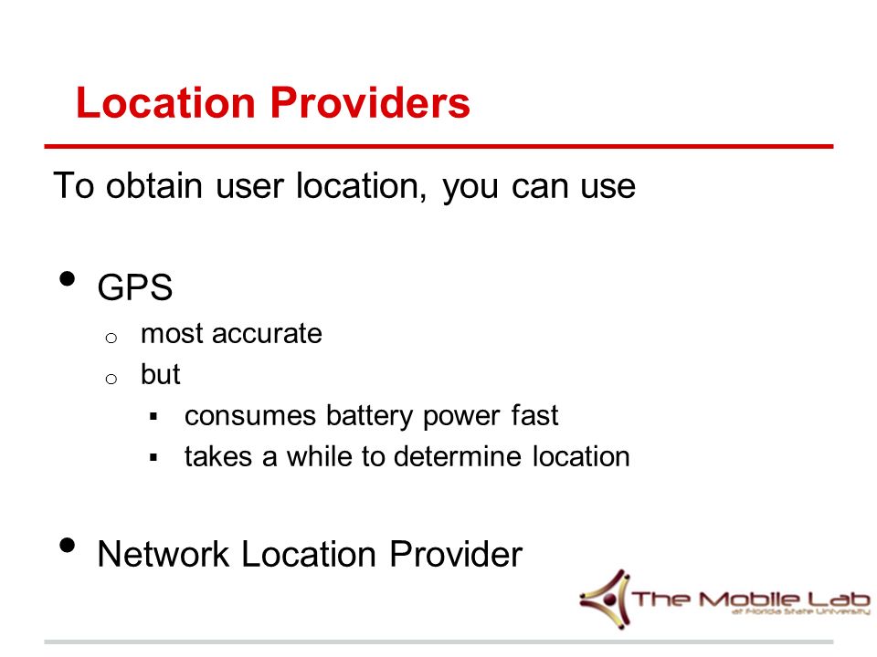 Location Providers To obtain user location, you can use GPS o most accurate o but  consumes battery power fast  takes a while to determine location Network Location Provider