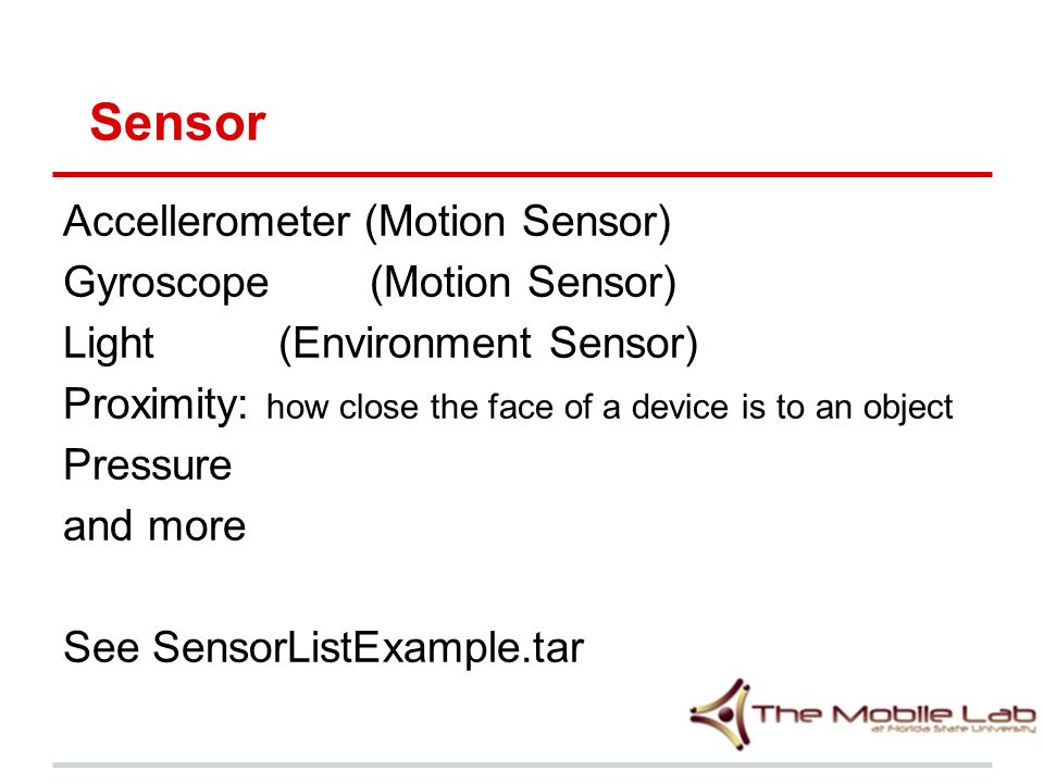 Accellerometer (Motion Sensor) Gyroscope (Motion Sensor) Light (Environment Sensor) Proximity: how close the face of a device is to an object Pressure and more See SensorListExample.tar Sensor