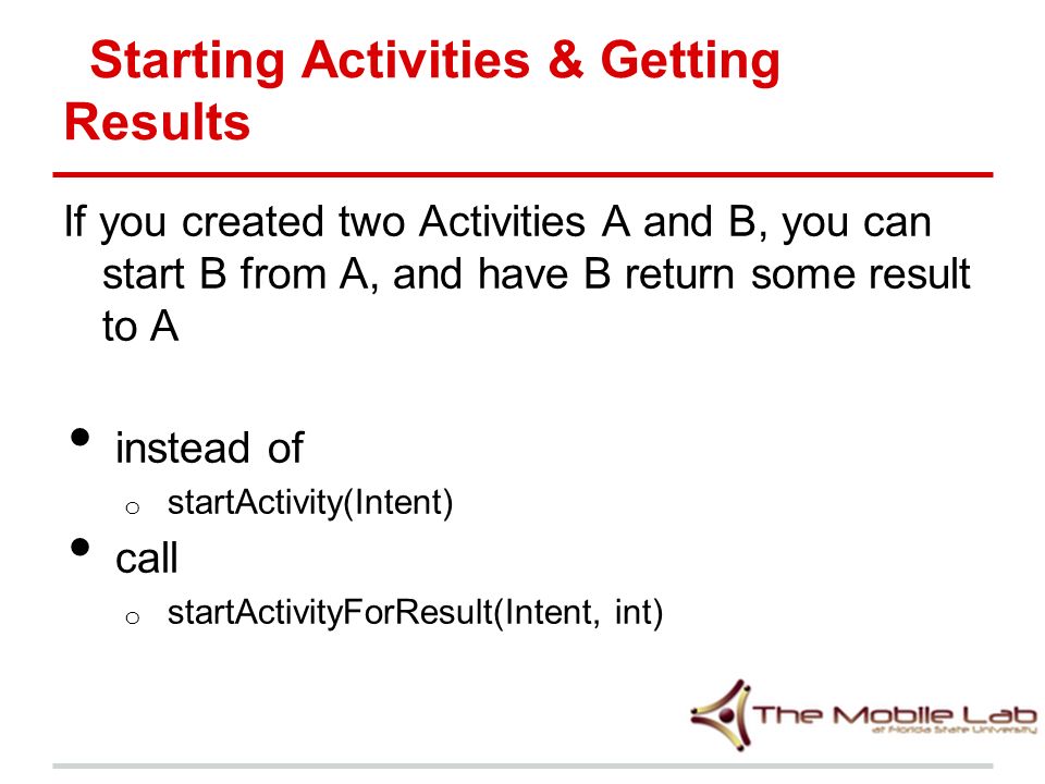 Starting Activities & Getting Results If you created two Activities A and B, you can start B from A, and have B return some result to A instead of o startActivity(Intent) call o startActivityForResult(Intent, int)