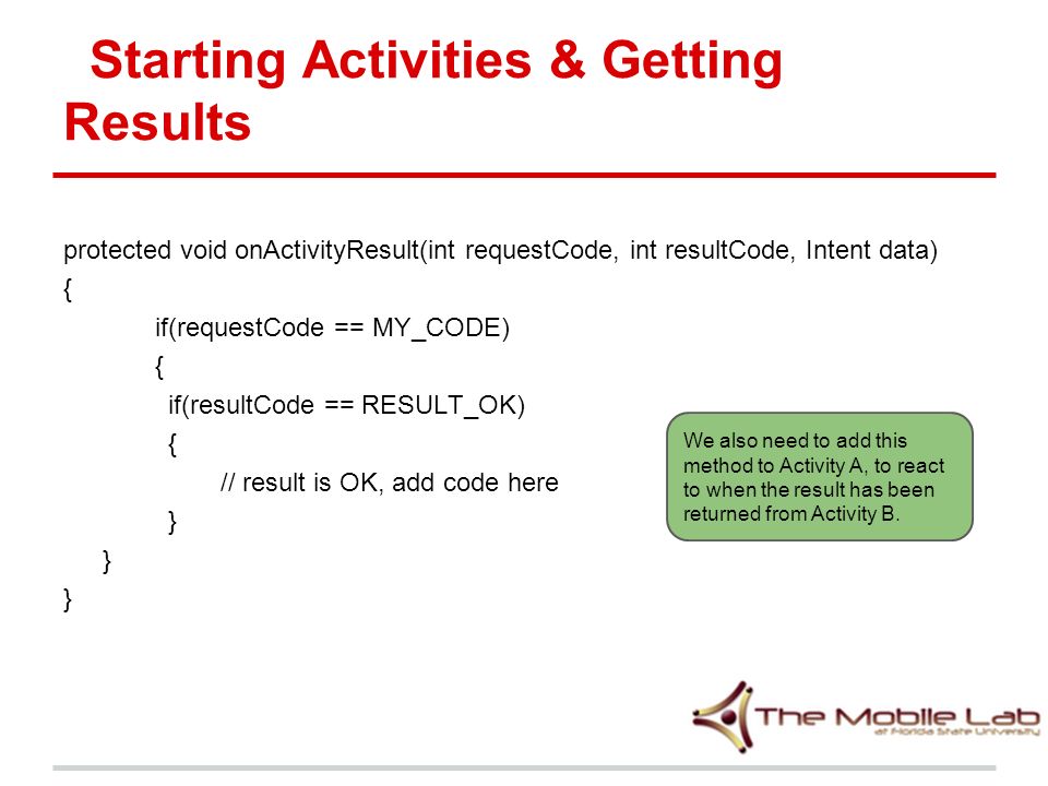 Starting Activities & Getting Results protected void onActivityResult(int requestCode, int resultCode, Intent data) { if(requestCode == MY_CODE) { if(resultCode == RESULT_OK) { // result is OK, add code here } We also need to add this method to Activity A, to react to when the result has been returned from Activity B.
