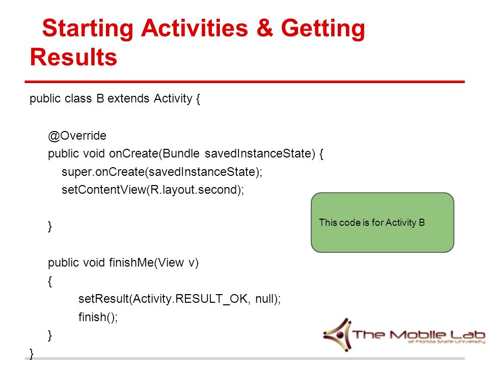 Starting Activities & Getting Results public class B extends Activity public void onCreate(Bundle savedInstanceState) { super.onCreate(savedInstanceState); setContentView(R.layout.second); } public void finishMe(View v) { setResult(Activity.RESULT_OK, null); finish(); } This code is for Activity B