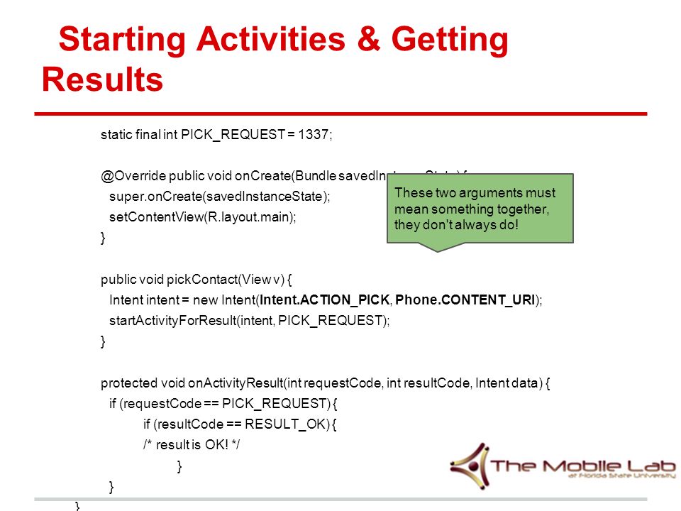 Starting Activities & Getting Results static final int PICK_REQUEST = public void onCreate(Bundle savedInstanceState) { super.onCreate(savedInstanceState); setContentView(R.layout.main); } public void pickContact(View v) { Intent intent = new Intent(Intent.ACTION_PICK, Phone.CONTENT_URI); startActivityForResult(intent, PICK_REQUEST); } protected void onActivityResult(int requestCode, int resultCode, Intent data) { if (requestCode == PICK_REQUEST) { if (resultCode == RESULT_OK) { /* result is OK.