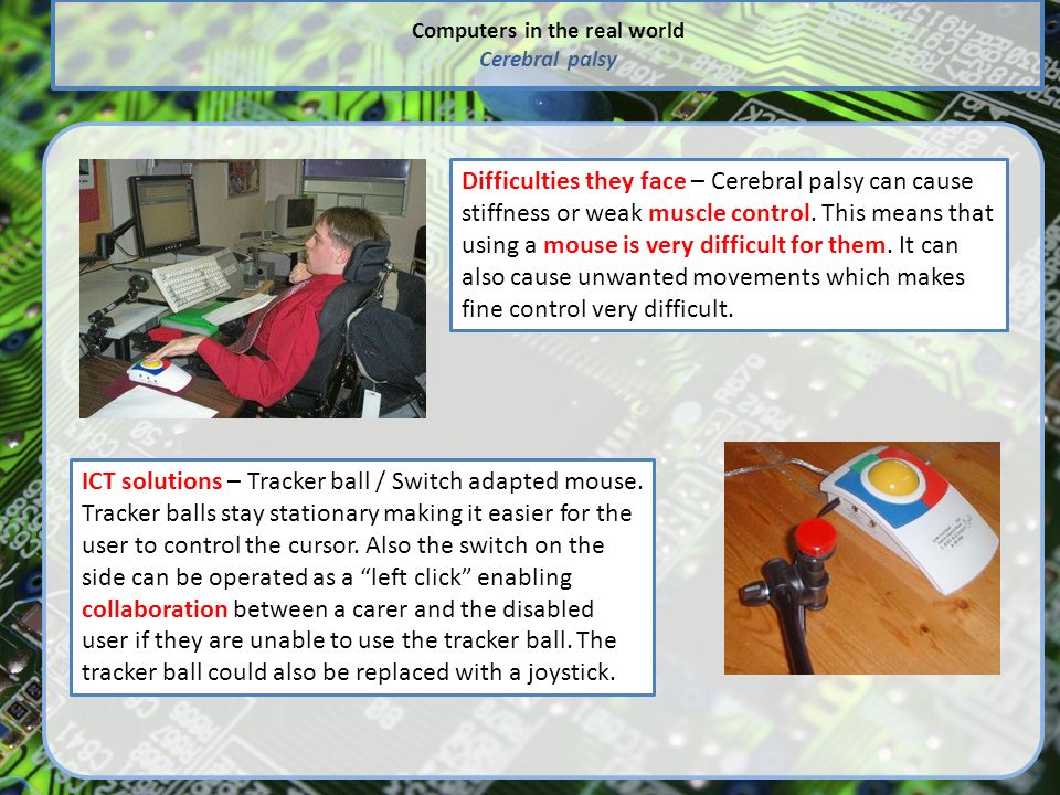 Computers in the real world Cerebral palsy Difficulties they face – Cerebral palsy can cause stiffness or weak muscle control.
