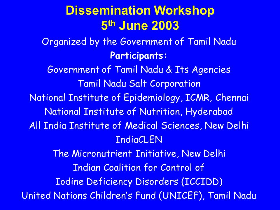 Dissemination Workshop 5 th June 2003 Organized by the Government of Tamil Nadu Participants: Government of Tamil Nadu & Its Agencies Tamil Nadu Salt Corporation National Institute of Epidemiology, ICMR, Chennai National Institute of Nutrition, Hyderabad All India Institute of Medical Sciences, New Delhi IndiaCLEN The Micronutrient Initiative, New Delhi Indian Coalition for Control of Iodine Deficiency Disorders (ICCIDD) United Nations Children’s Fund (UNICEF), Tamil Nadu