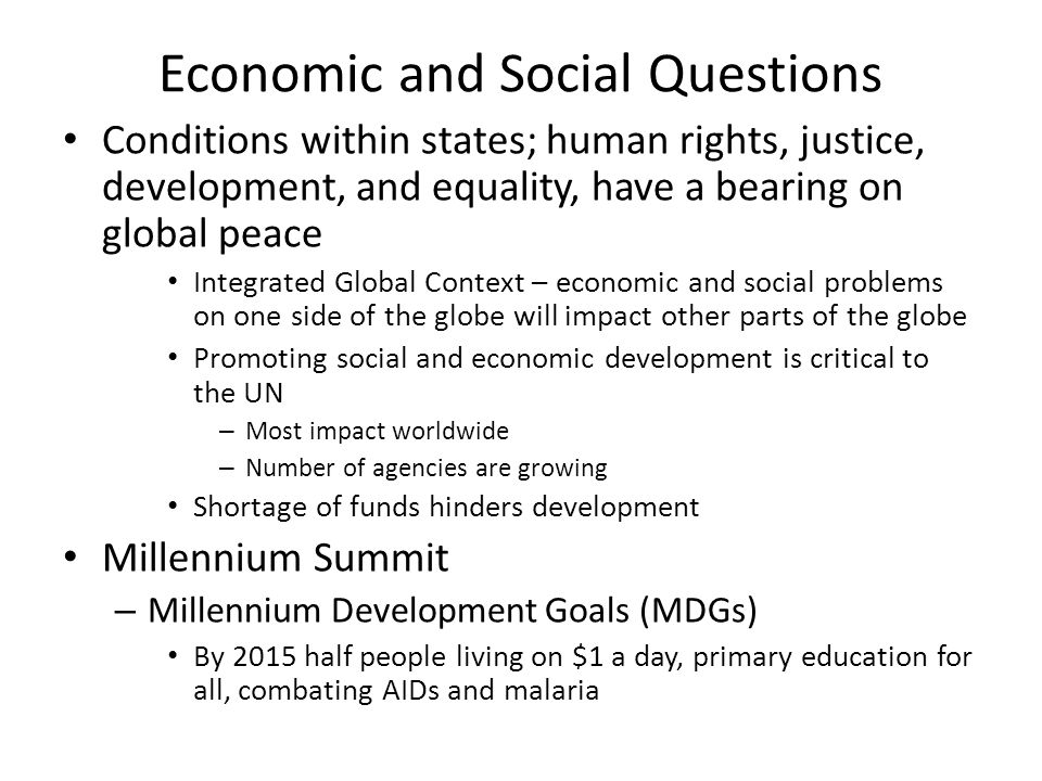 Economic and Social Questions Conditions within states; human rights, justice, development, and equality, have a bearing on global peace Integrated Global Context – economic and social problems on one side of the globe will impact other parts of the globe Promoting social and economic development is critical to the UN – Most impact worldwide – Number of agencies are growing Shortage of funds hinders development Millennium Summit – Millennium Development Goals (MDGs) By 2015 half people living on $1 a day, primary education for all, combating AIDs and malaria
