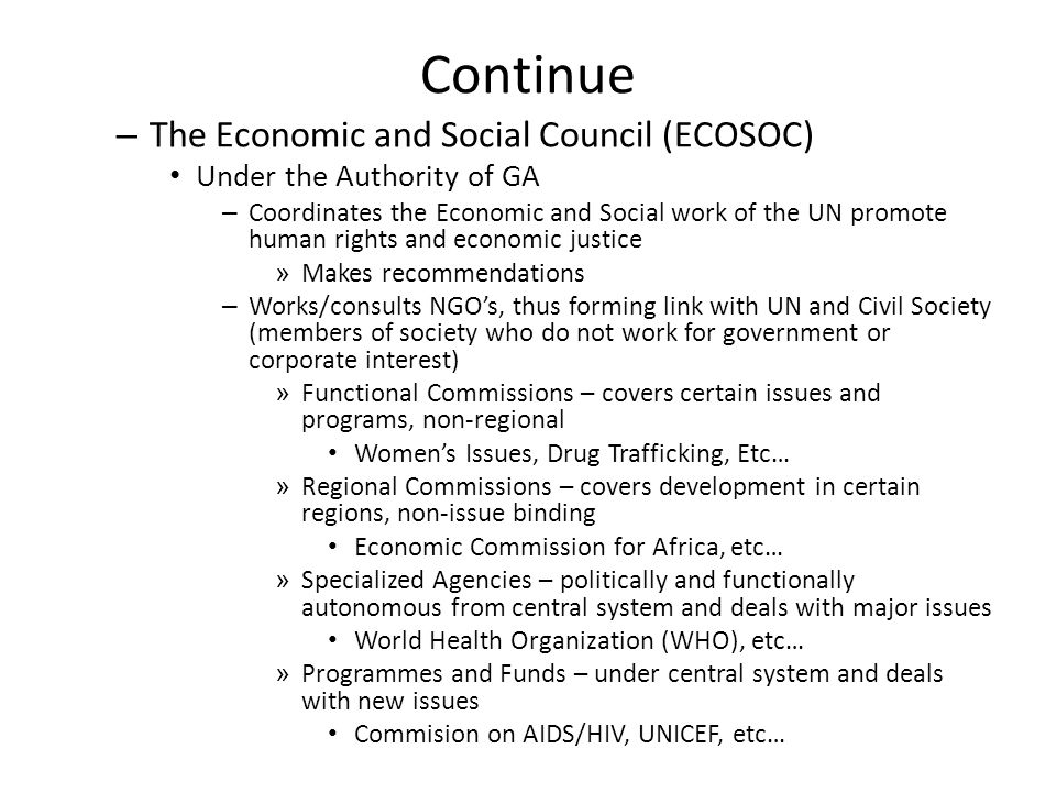 Continue – The Economic and Social Council (ECOSOC) Under the Authority of GA – Coordinates the Economic and Social work of the UN promote human rights and economic justice » Makes recommendations – Works/consults NGO’s, thus forming link with UN and Civil Society (members of society who do not work for government or corporate interest) » Functional Commissions – covers certain issues and programs, non-regional Women’s Issues, Drug Trafficking, Etc… » Regional Commissions – covers development in certain regions, non-issue binding Economic Commission for Africa, etc… » Specialized Agencies – politically and functionally autonomous from central system and deals with major issues World Health Organization (WHO), etc… » Programmes and Funds – under central system and deals with new issues Commision on AIDS/HIV, UNICEF, etc…