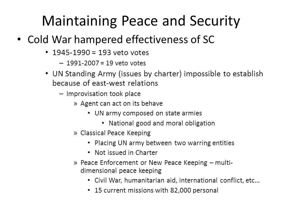 Maintaining Peace and Security Cold War hampered effectiveness of SC = 193 veto votes – = 19 veto votes UN Standing Army (issues by charter) impossible to establish because of east-west relations – Improvisation took place » Agent can act on its behave UN army composed on state armies National good and moral obligation » Classical Peace Keeping Placing UN army between two warring entities Not issued in Charter » Peace Enforcement or New Peace Keeping – multi- dimensional peace keeping Civil War, humanitarian aid, international conflict, etc… 15 current missions with 82,000 personal