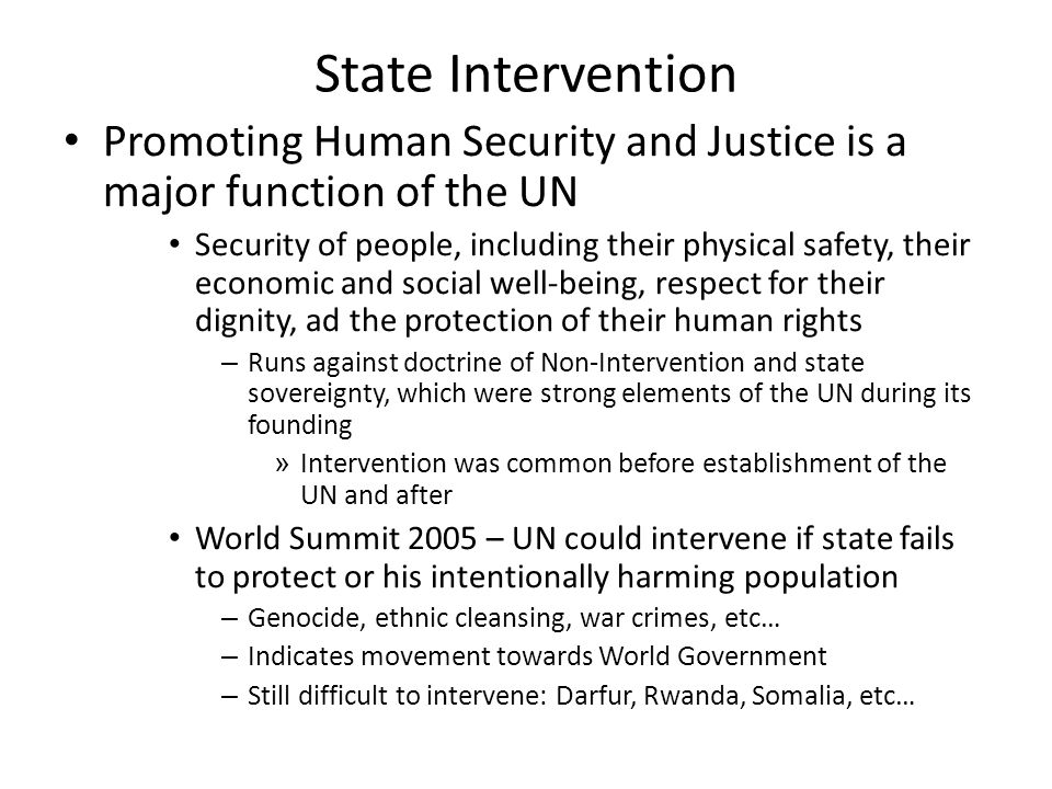 State Intervention Promoting Human Security and Justice is a major function of the UN Security of people, including their physical safety, their economic and social well-being, respect for their dignity, ad the protection of their human rights – Runs against doctrine of Non-Intervention and state sovereignty, which were strong elements of the UN during its founding » Intervention was common before establishment of the UN and after World Summit 2005 – UN could intervene if state fails to protect or his intentionally harming population – Genocide, ethnic cleansing, war crimes, etc… – Indicates movement towards World Government – Still difficult to intervene: Darfur, Rwanda, Somalia, etc…