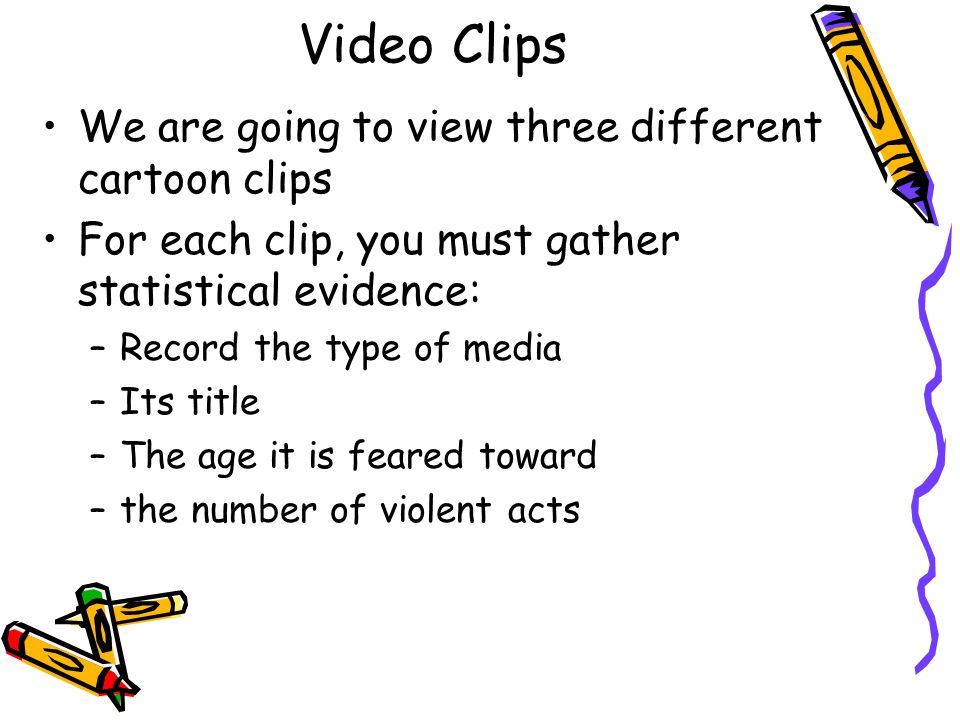 Video Clips We are going to view three different cartoon clips For each clip, you must gather statistical evidence: –Record the type of media –Its title –The age it is feared toward –the number of violent acts
